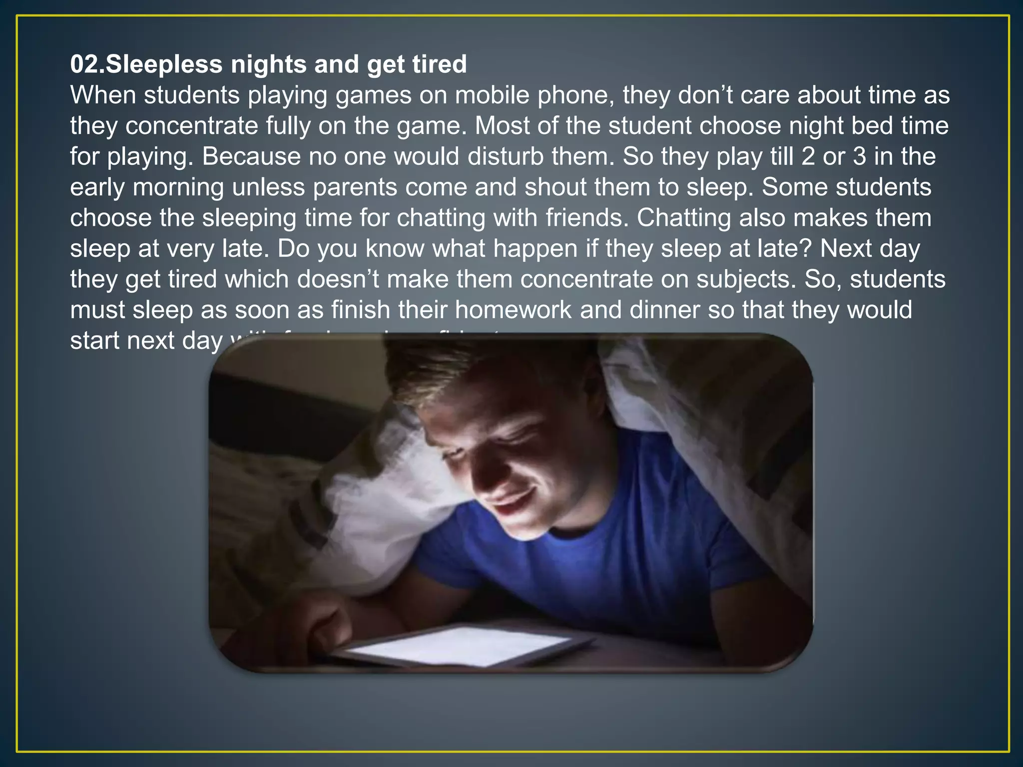 02.Sleepless nights and get tired
When students playing games on mobile phone, they don’t care about time as
they concentrate fully on the game. Most of the student choose night bed time
for playing. Because no one would disturb them. So they play till 2 or 3 in the
early morning unless parents come and shout them to sleep. Some students
choose the sleeping time for chatting with friends. Chatting also makes them
sleep at very late. Do you know what happen if they sleep at late? Next day
they get tired which doesn’t make them concentrate on subjects. So, students
must sleep as soon as finish their homework and dinner so that they would
start next day with fresh and confident.
 