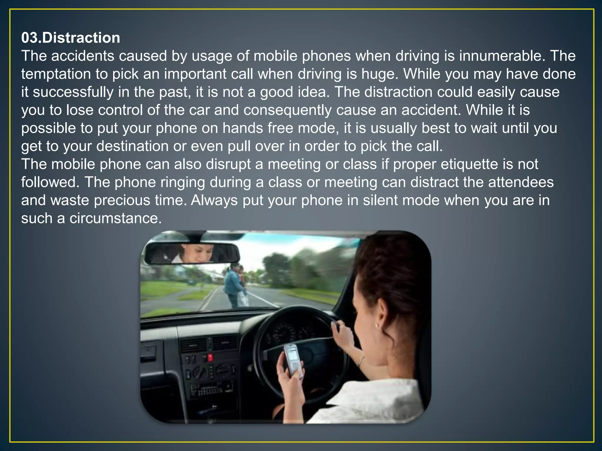 03.Distraction
The accidents caused by usage of mobile phones when driving is innumerable. The
temptation to pick an important call when driving is huge. While you may have done
it successfully in the past, it is not a good idea. The distraction could easily cause
you to lose control of the car and consequently cause an accident. While it is
possible to put your phone on hands free mode, it is usually best to wait until you
get to your destination or even pull over in order to pick the call.
The mobile phone can also disrupt a meeting or class if proper etiquette is not
followed. The phone ringing during a class or meeting can distract the attendees
and waste precious time. Always put your phone in silent mode when you are in
such a circumstance.
 