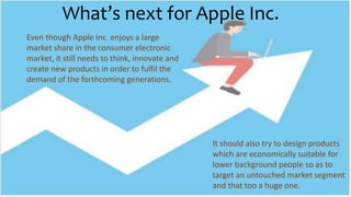 What’s next for Apple Inc.
Even though Apple Inc. enjoys a large
market share in the consumer electronic
market, it still needs to think, innovate and
create new products in order to fulfil the
demand of the forthcoming generations.
It should also try to design products
which are economically suitable for
lower background people so as to
target an untouched market segment
and that too a huge one.
 