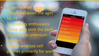 • Target market segment :-
People between the ages
18-24
• Technology enthusiasts
• Those who seek the peak
of quality or premium
services.
• People who use cell
phones primarily for work.
 
