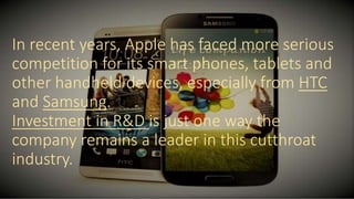 In recent years, Apple has faced more serious
competition for its smart phones, tablets and
other handheld devices, especially from HTC
and Samsung.
Investment in R&D is just one way the
company remains a leader in this cutthroat
industry.
 