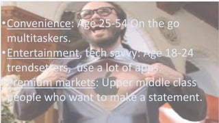 •Convenience: Age 25-54 On the go
multitaskers.
•Entertainment, tech savvy: Age 18-24
trendsetters, use a lot of apps.
•Premium markets: Upper middle class
people who want to make a statement.
 