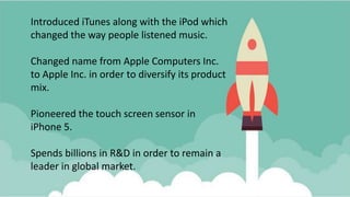 Introduced iTunes along with the iPod which
changed the way people listened music.
Changed name from Apple Computers Inc.
to Apple Inc. in order to diversify its product
mix.
Pioneered the touch screen sensor in
iPhone 5.
Spends billions in R&D in order to remain a
leader in global market.
 