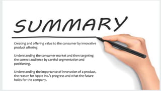 Creating and offering value to the consumer by innovative
product offering
Understanding the consumer market and then targeting
the correct audience by careful segmentation and
positioning.
Understanding the importance of innovation of a product,
the reason for Apple Inc.’s progress and what the future
holds for the company.
 