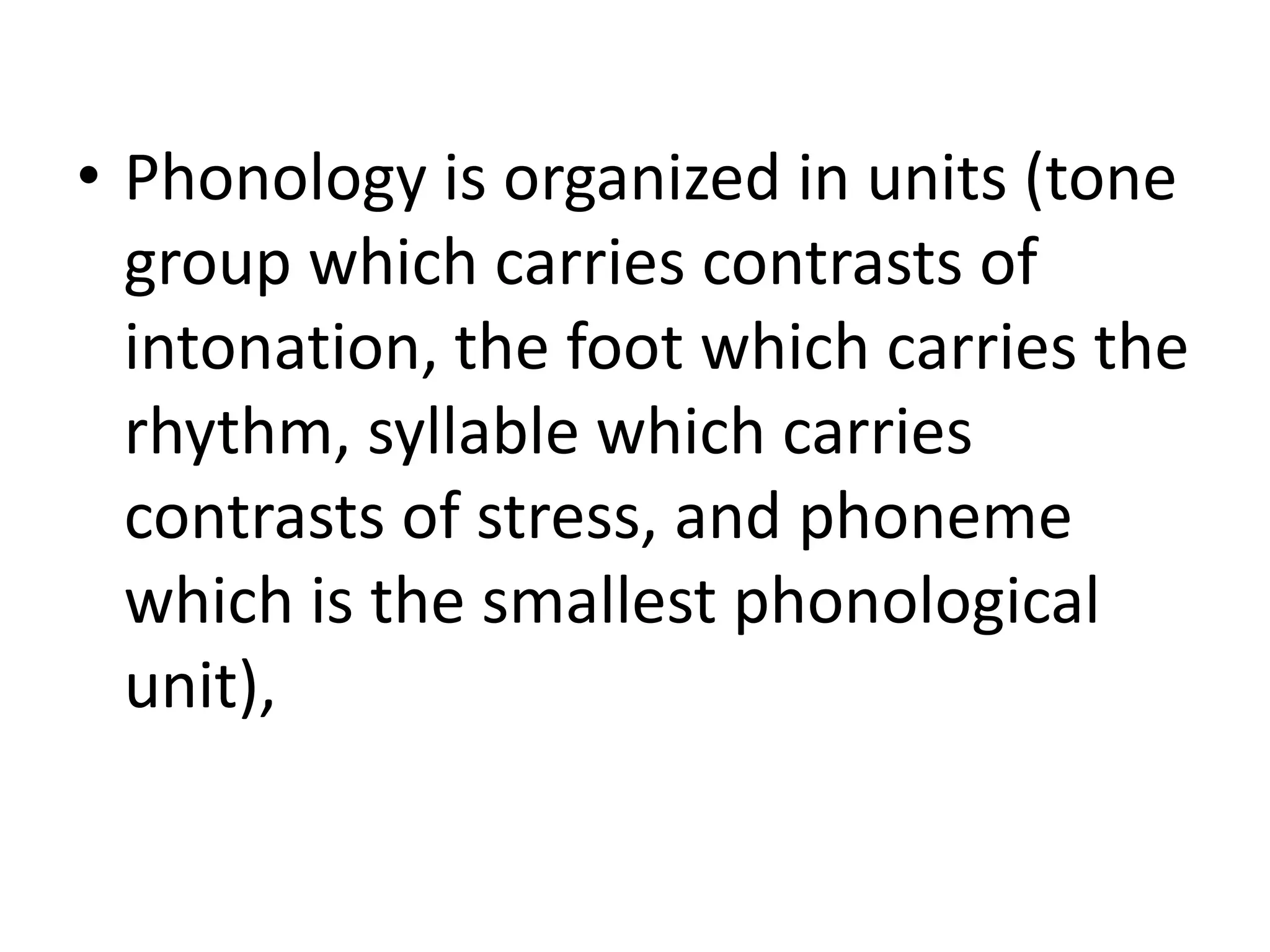 • Phonology is organized in units (tone
group which carries contrasts of
intonation, the foot which carries the
rhythm, syllable which carries
contrasts of stress, and phoneme
which is the smallest phonological
unit),