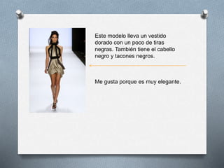Este modelo lleva un vestido
dorado con un poco de tiras
negras. También tiene el cabello
negro y tacones negros.
Me gusta porque es muy elegante.