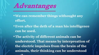 •We can remember things withought any
effort.
•Even after the deth of a man his intelligence
can be used.
•The activity of different animals can be
understood. That means by interpreation of
the electric impulses from the brain of the
animals, their thinking can be understood
 