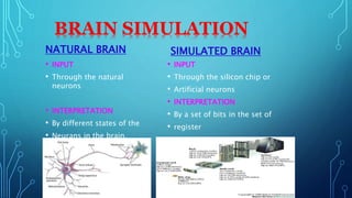 BRAIN SIMULATION
NATURAL BRAIN
• INPUT
• Through the natural
neurons
• INTERPRETATION
• By different states of the
• Neurans in the brain.
SIMULATED BRAIN
• INPUT
• Through the silicon chip or
• Artificial neurons
• INTERPRETATION
• By a set of bits in the set of
• register
 