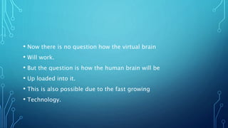 • Now there is no question how the virtual brain
• Will work.
• But the question is how the human brain will be
• Up loaded into it.
• This is also possible due to the fast growing
• Technology.
 