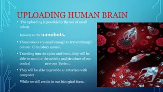 UPLOADING HUMAN BRAIN
• The uploading is possible by the use of small
robots
Known as the nanobots.
• These robots are small enough to travel through
out our Circulatory system.
• Traveling into the spine and brain, they will be
able to monitor the activity and structure of our
central nervous System.
• They will be able to provide an interface with
computer
While we still reside in our biological form.
 