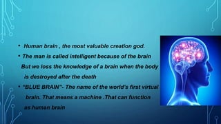 • Human brain , the most valuable creation god.
• The man is called intelligent because of the brain
But we loss the knowledge of a brain when the body
is destroyed after the death
• “BLUE BRAIN”- The name of the world’s first virtual
brain. That means a machine .That can function
as human brain
 