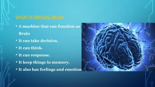 WHAT IS VIRTUAL BRAIN
• A machine that can function as
Brain
• It can take decision.
• It can think.
• It can response.
• It keep things in memory.
• It also has feelings and emotions.
 