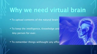 • To upload contents of the natural brain into it.
• To keep the intelligence, Knowledge and skill of
Any person for ever.
• To remember things withought any effort.
 