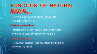 •Sensory input
Reciving input such as sound, image, etc
through sensory cell.
•Interpretation
Interpreation of the receved input by the brain
by defining state of neurons in the brain.
•Motor Output
Receving of electric responses from the brain to
perform any action.
 