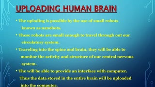 • The uploding is possible by the use of small robots
known as nanobots.
• These robots are small enough to travel through out our
circulatory system.
• Traveling into the spine and brain, they will be able to
monitor the activity and structure of our central nervous
system.
• The will be able to provide an interface with computer.
Thus the data stored in the entire brain will be uploaded
into the computer.
 
