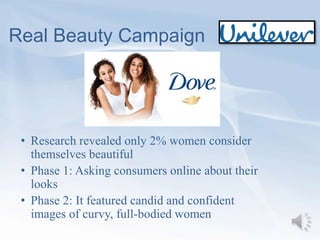 Real Beauty Campaign
• Research revealed only 2% women consider
themselves beautiful
• Phase 1: Asking consumers online about their
looks
• Phase 2: It featured candid and confident
images of curvy, full-bodied women
 