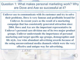 Question 1: What makes personal marketing work? Why
are Dove and Axe so successful at it?
Unilever use to communicate with its customer and try to solve
their problems. Dove is very famous and profitable brand for
Unilever. In recent years as the result of a marketing
campaign that has consistently generated attraction since
2004. Dove and Axe are the important representative in
Unilever’s personal care division one of its two major product
groups. Unilever understands the importance of personal
marketing and target specific age groups, demographics and
life style. Axe wins abundant advertising awards because of
the using unconventional media channels which were the very
effective and unique way for advertising.
 