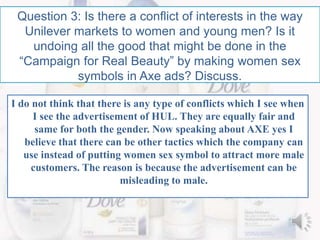 Question 3: Is there a conflict of interests in the way
Unilever markets to women and young men? Is it
undoing all the good that might be done in the
“Campaign for Real Beauty” by making women sex
symbols in Axe ads? Discuss.
I do not think that there is any type of conflicts which I see when
I see the advertisement of HUL. They are equally fair and
same for both the gender. Now speaking about AXE yes I
believe that there can be other tactics which the company can
use instead of putting women sex symbol to attract more male
customers. The reason is because the advertisement can be
misleading to male.
 
