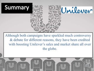 Although both campaigns have sparkled much controversy
& debate for different reasons, they have been credited
with boosting Unilever’s sales and market share all over
the globe.
 