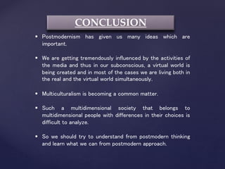 CONCLUSION
 Postmodernism has given us many ideas which are
important.
 We are getting tremendously influenced by the activities of
the media and thus in our subconscious, a virtual world is
being created and in most of the cases we are living both in
the real and the virtual world simultaneously.
 Multiculturalism is becoming a common matter.
 Such a multidimensional society that belongs to
multidimensional people with differences in their choices is
difficult to analyze.
 So we should try to understand from postmodern thinking
and learn what we can from postmodern approach.
 