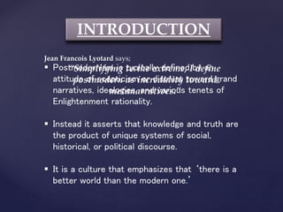 INTRODUCTION
Jean Francois Lyotard says;
“Simplifying to the extreme, I define
postmodern as incredulity toward
metanarratives.”
 Postmodernism is typically defined by an
attitude of scepticism or distrust toward grand
narratives, ideologies, and various tenets of
Enlightenment rationality.
 Instead it asserts that knowledge and truth are
the product of unique systems of social,
historical, or political discourse.
 It is a culture that emphasizes that ‘there is a
better world than the modern one.’
 