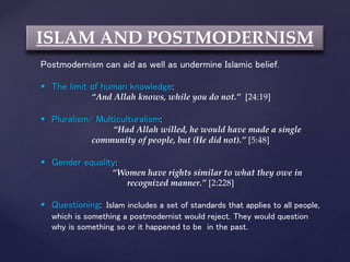 ISLAM AND POSTMODERNISM
Postmodernism can aid as well as undermine Islamic belief.
 The limit of human knowledge:
“And Allah knows, while you do not.” [24:19]
 Pluralism/ Multiculturalism:
“Had Allah willed, he would have made a single
community of people, but (He did not).” [5:48]
 Gender equality:
“Women have rights similar to what they owe in
recognized manner.” [2:228]
 Questioning: Islam includes a set of standards that applies to all people,
which is something a postmodernist would reject. They would question
why is something so or it happened to be in the past.
 