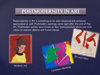 POSTMODERNITY IN ART
Postmodernity in Art is something to be seen observed and somehow
appreciated as well. Postmodern paintings came right after the end of Pop
Art. Postmodern artists were known as Neo-expressionists whom use vivid
colour to express objects and human beings.
Modern Art
 