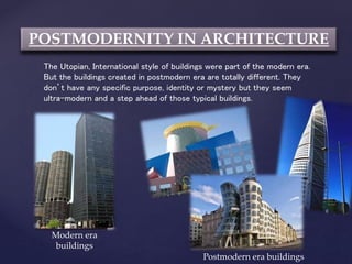 POSTMODERNITY IN ARCHITECTURE
The Utopian, International style of buildings were part of the modern era.
But the buildings created in postmodern era are totally different. They
don’t have any specific purpose, identity or mystery but they seem
ultra-modern and a step ahead of those typical buildings.
Modern era
buildings
Postmodern era buildings
 