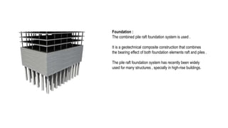 Foundation :
The combined pile raft foundation system is used .
It is a geotechnical composite construction that combines
the bearing effect of both foundation elements raft and piles .
The pile raft foundation system has recently been widely
used for many structures , specially in high-rise buildings.
 
