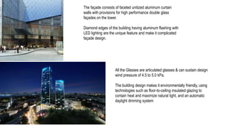The façade consists of faceted unitized aluminum curtain
walls with provisions for high performance double glass
façades on the tower.
Diamond edges of the building having aluminum flashing with
LED lighting are the unique feature and make it complicated
façade design.
All the Glasses are articulated glasses & can sustain design
wind pressure of 4.5 to 5.0 kPa.
The building design makes it environmentally friendly, using
technologies such as floor-to-ceiling insulated glazing to
contain heat and maximize natural light, and an automatic
daylight dimming system
 