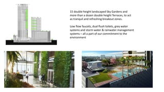 15 double height landscaped Sky Gardens and
more than a dozen double height Terraces, to act
as tranquil and refreshing breakout zones.
Low flow faucets, dual flush toilets, grey water
systems and storm water & rainwater management
systems – all a part of our commitment to the
environment
 