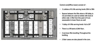 Central core(Office tower) consist of :
• 3 Lobbies of 6 Lifts serving levels 25th to 39th
• Spaces between the lifts where a lift lobby is
not provided are used as toilets with dust at
either side: 2 lifts from this pack of 6 are
assessable to lower floors as well
• 1 lobby of 4 lifts serving levels 1st to 24th
• There is a lift bank at 24th floor .
• 2 services lifts travelling Throughout the
building
• 2 Stair cases are also placed in the core .
 