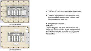 11th to 24th Floor
24th to 37th Floor
• The Central Core is surrounded by the office spaces.
• There are segregated office space from 6th to 14
floor with toilets to each office and common toilets
also provided on all these floor.
• Refuge Floors is provided.
DCR RULE
In case of high-rise bldg. more than 30 m then first
refuge floor shall be provided at 24 m or first habitable
floor whichever is higher. Thereafter at every seventh
habitable floor.
 