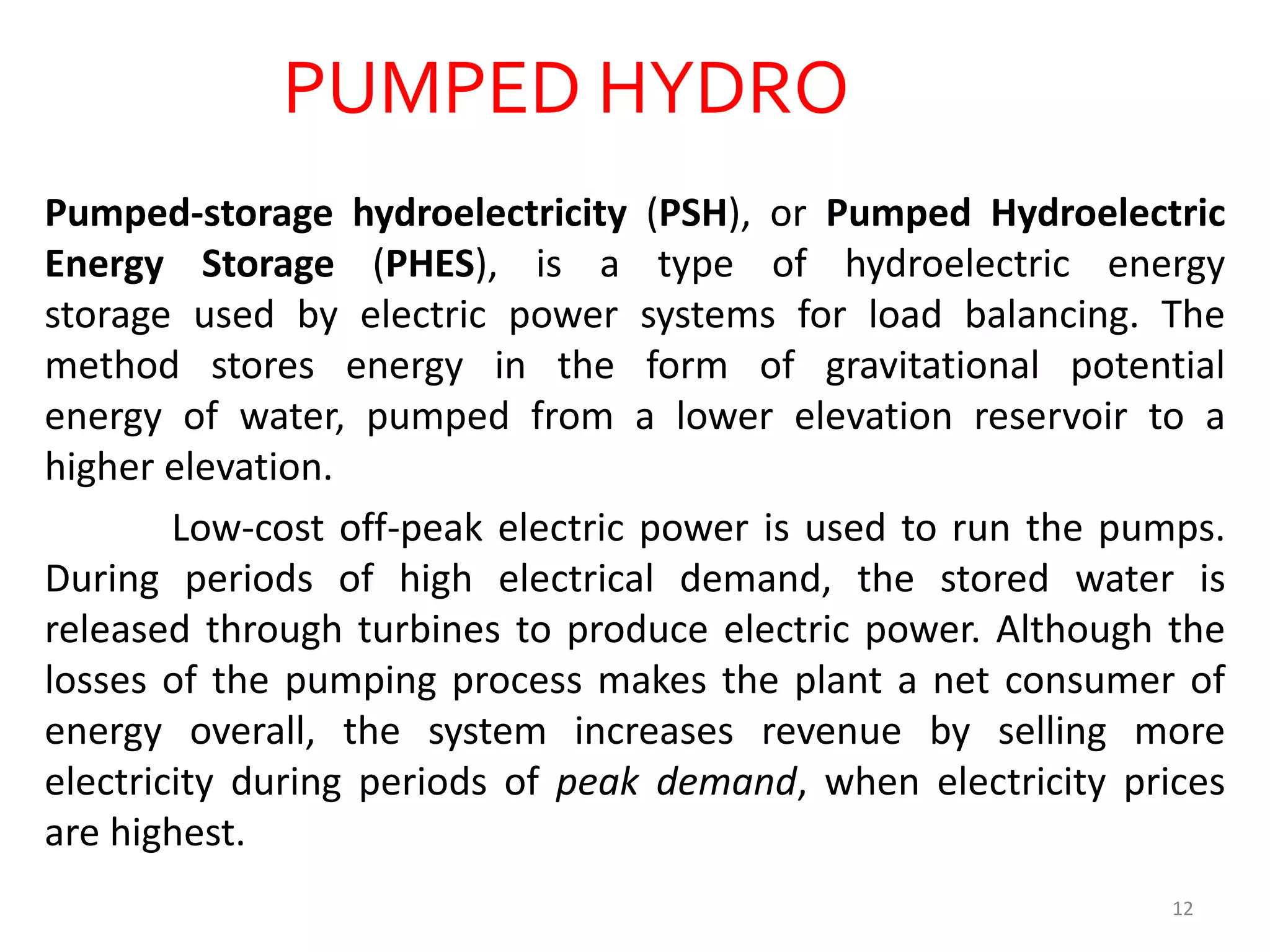 PUMPED HYDRO
Pumped-storage hydroelectricity (PSH), or Pumped Hydroelectric
Energy Storage (PHES), is a type of hydroelectric energy
storage used by electric power systems for load balancing. The
method stores energy in the form of gravitational potential
energy of water, pumped from a lower elevation reservoir to a
higher elevation.
Low-cost off-peak electric power is used to run the pumps.
During periods of high electrical demand, the stored water is
released through turbines to produce electric power. Although the
losses of the pumping process makes the plant a net consumer of
energy overall, the system increases revenue by selling more
electricity during periods of peak demand, when electricity prices
are highest.
12
 