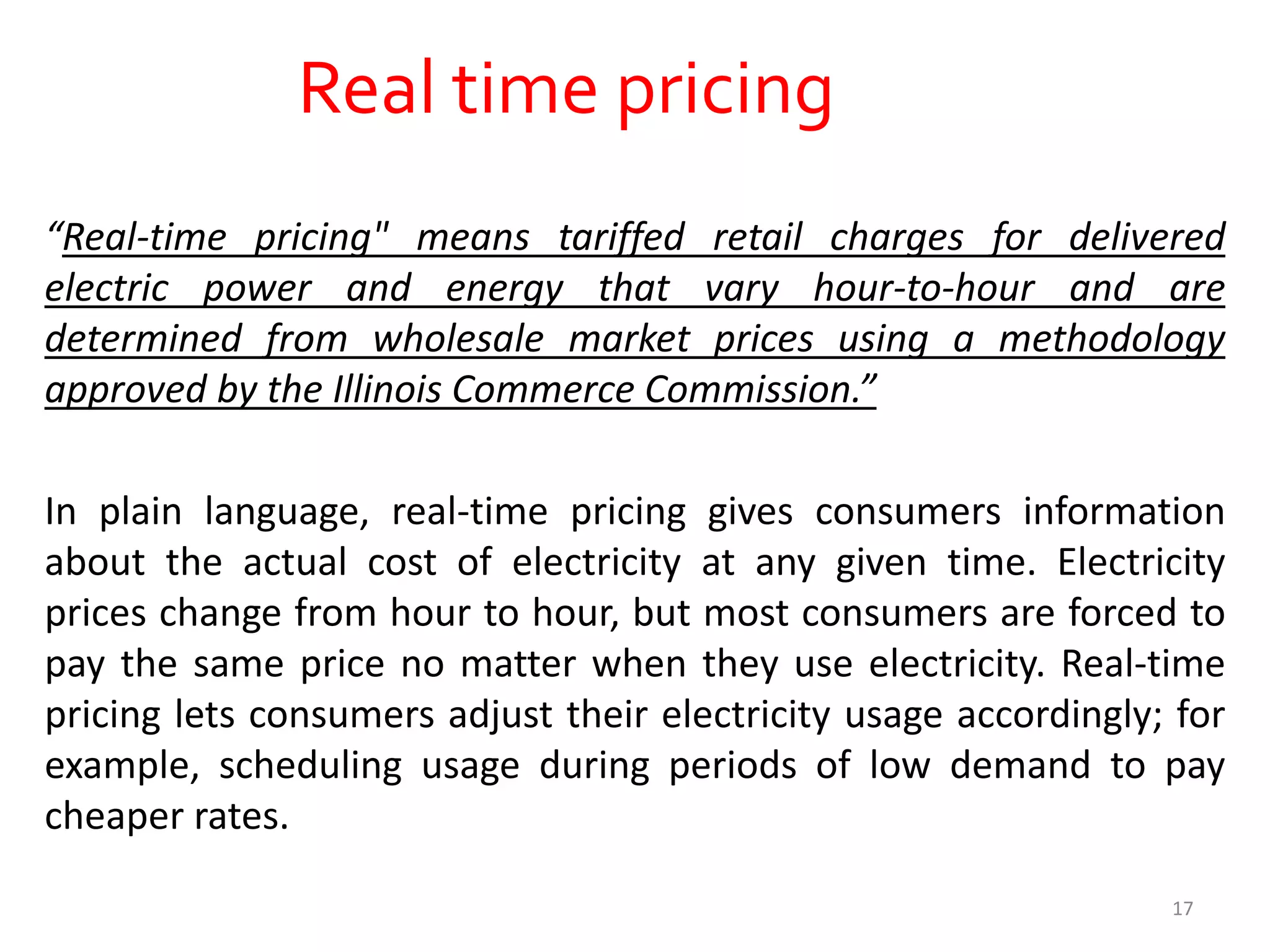 Real time pricing
“Real-time pricing" means tariffed retail charges for delivered
electric power and energy that vary hour-to-hour and are
determined from wholesale market prices using a methodology
approved by the Illinois Commerce Commission.”
In plain language, real-time pricing gives consumers information
about the actual cost of electricity at any given time. Electricity
prices change from hour to hour, but most consumers are forced to
pay the same price no matter when they use electricity. Real-time
pricing lets consumers adjust their electricity usage accordingly; for
example, scheduling usage during periods of low demand to pay
cheaper rates.
17
 