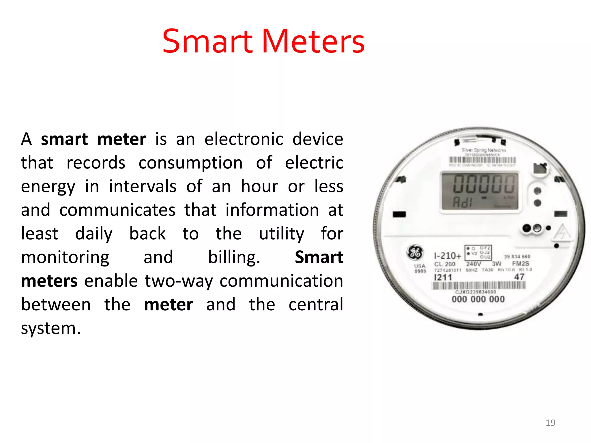 Smart Meters
A smart meter is an electronic device
that records consumption of electric
energy in intervals of an hour or less
and communicates that information at
least daily back to the utility for
monitoring and billing. Smart
meters enable two-way communication
between the meter and the central
system.
19
 