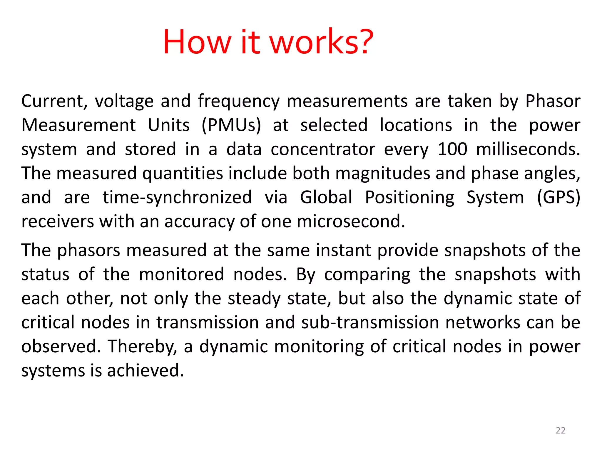 How it works?
Current, voltage and frequency measurements are taken by Phasor
Measurement Units (PMUs) at selected locations in the power
system and stored in a data concentrator every 100 milliseconds.
The measured quantities include both magnitudes and phase angles,
and are time-synchronized via Global Positioning System (GPS)
receivers with an accuracy of one microsecond.
The phasors measured at the same instant provide snapshots of the
status of the monitored nodes. By comparing the snapshots with
each other, not only the steady state, but also the dynamic state of
critical nodes in transmission and sub-transmission networks can be
observed. Thereby, a dynamic monitoring of critical nodes in power
systems is achieved.
22
 