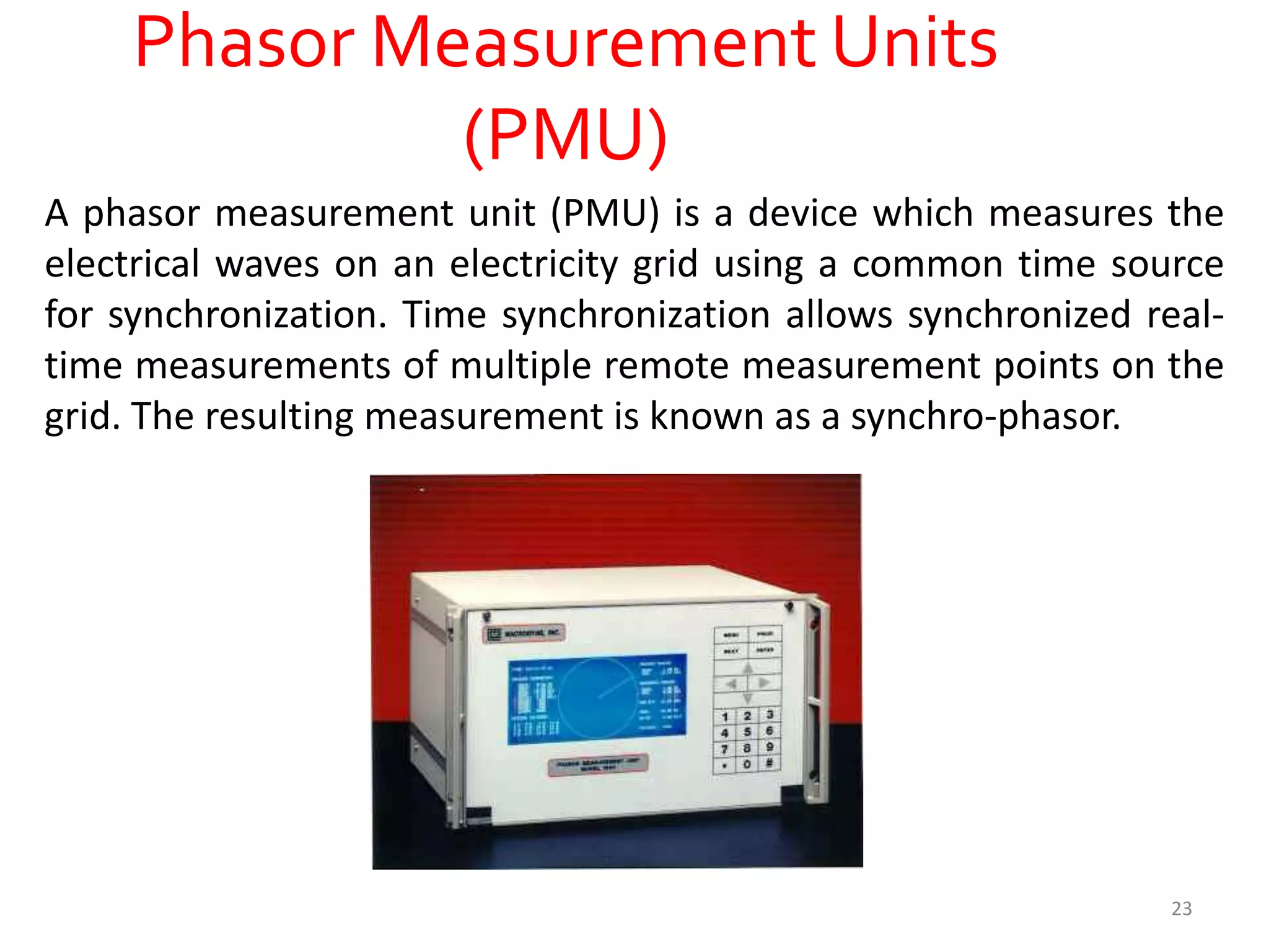 Phasor Measurement Units
(PMU)
A phasor measurement unit (PMU) is a device which measures the
electrical waves on an electricity grid using a common time source
for synchronization. Time synchronization allows synchronized real-
time measurements of multiple remote measurement points on the
grid. The resulting measurement is known as a synchro-phasor.
23
 