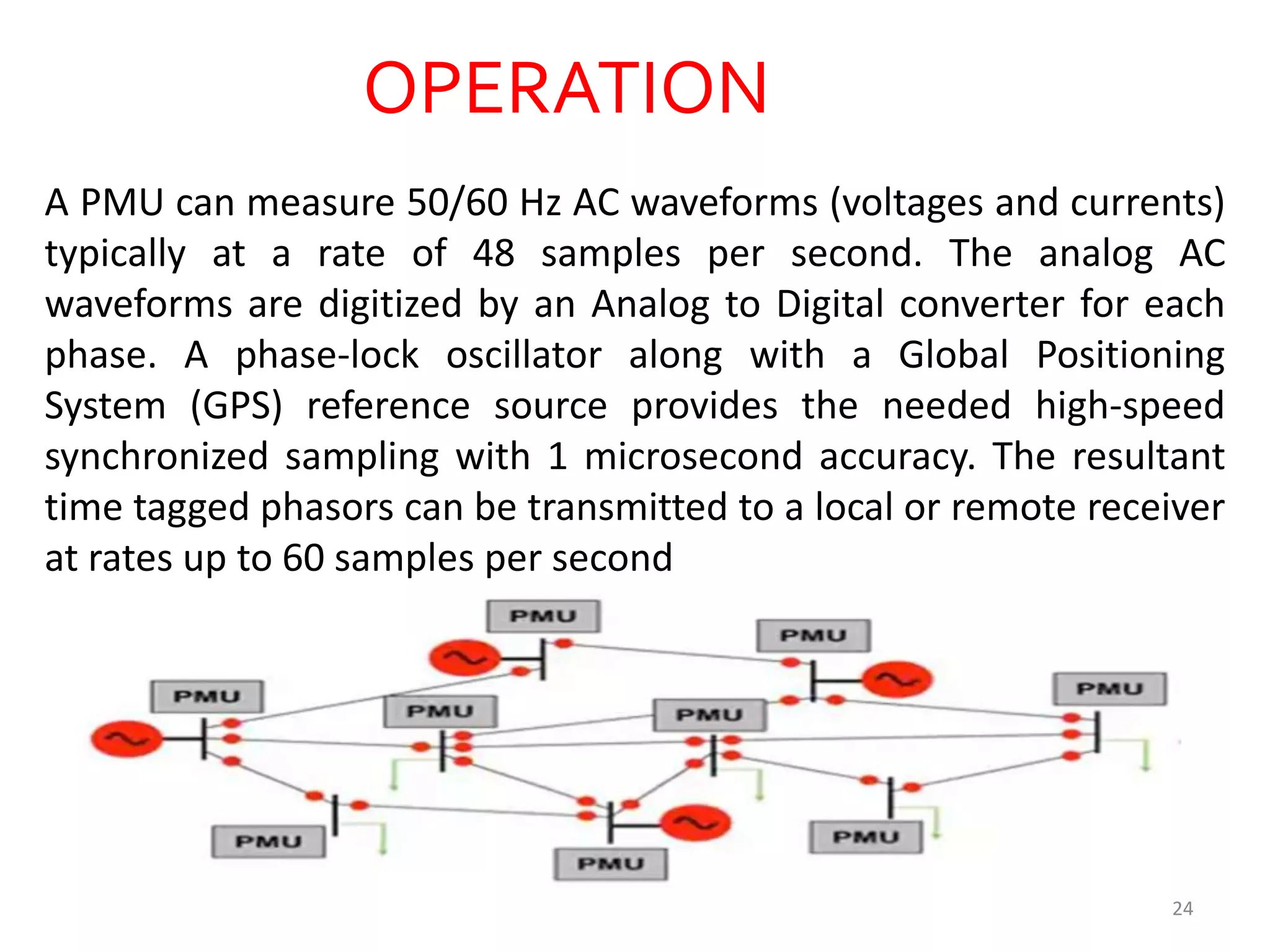 OPERATION
A PMU can measure 50/60 Hz AC waveforms (voltages and currents)
typically at a rate of 48 samples per second. The analog AC
waveforms are digitized by an Analog to Digital converter for each
phase. A phase-lock oscillator along with a Global Positioning
System (GPS) reference source provides the needed high-speed
synchronized sampling with 1 microsecond accuracy. The resultant
time tagged phasors can be transmitted to a local or remote receiver
at rates up to 60 samples per second
24
 