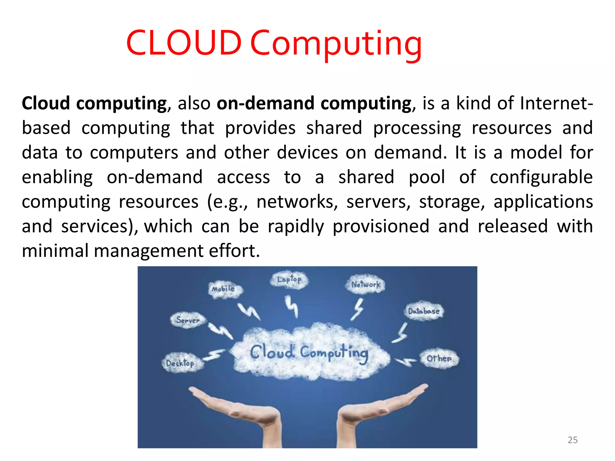CLOUD Computing
Cloud computing, also on-demand computing, is a kind of Internet-
based computing that provides shared processing resources and
data to computers and other devices on demand. It is a model for
enabling on-demand access to a shared pool of configurable
computing resources (e.g., networks, servers, storage, applications
and services), which can be rapidly provisioned and released with
minimal management effort.
25
 