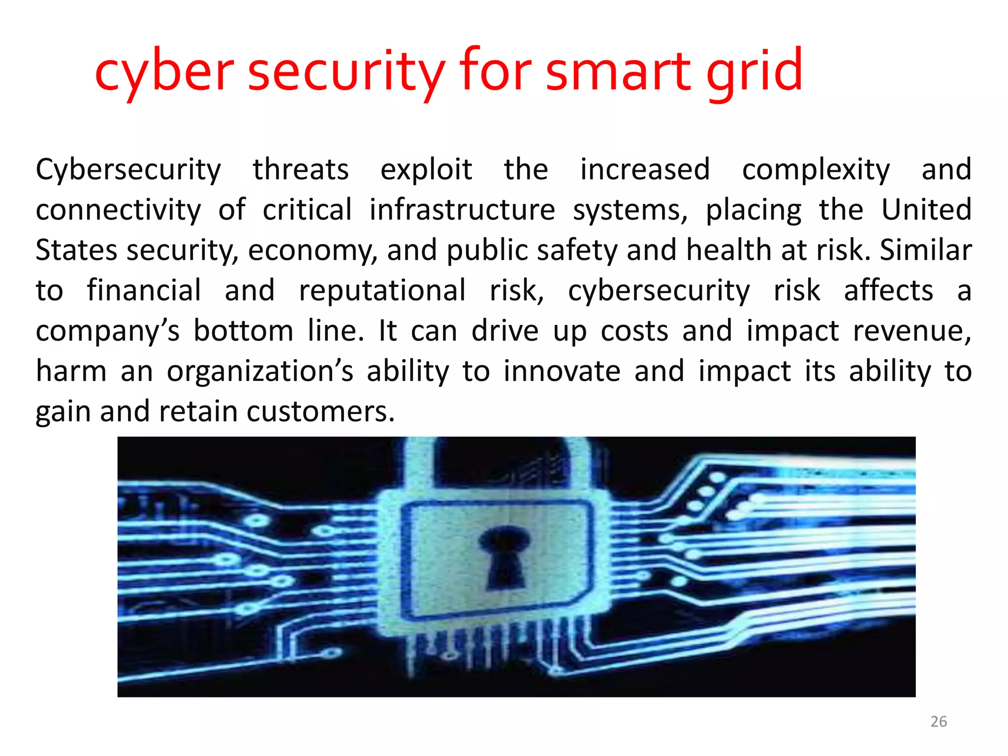 cyber security for smart grid
Cybersecurity threats exploit the increased complexity and
connectivity of critical infrastructure systems, placing the United
States security, economy, and public safety and health at risk. Similar
to financial and reputational risk, cybersecurity risk affects a
company’s bottom line. It can drive up costs and impact revenue,
harm an organization’s ability to innovate and impact its ability to
gain and retain customers.
26
 
