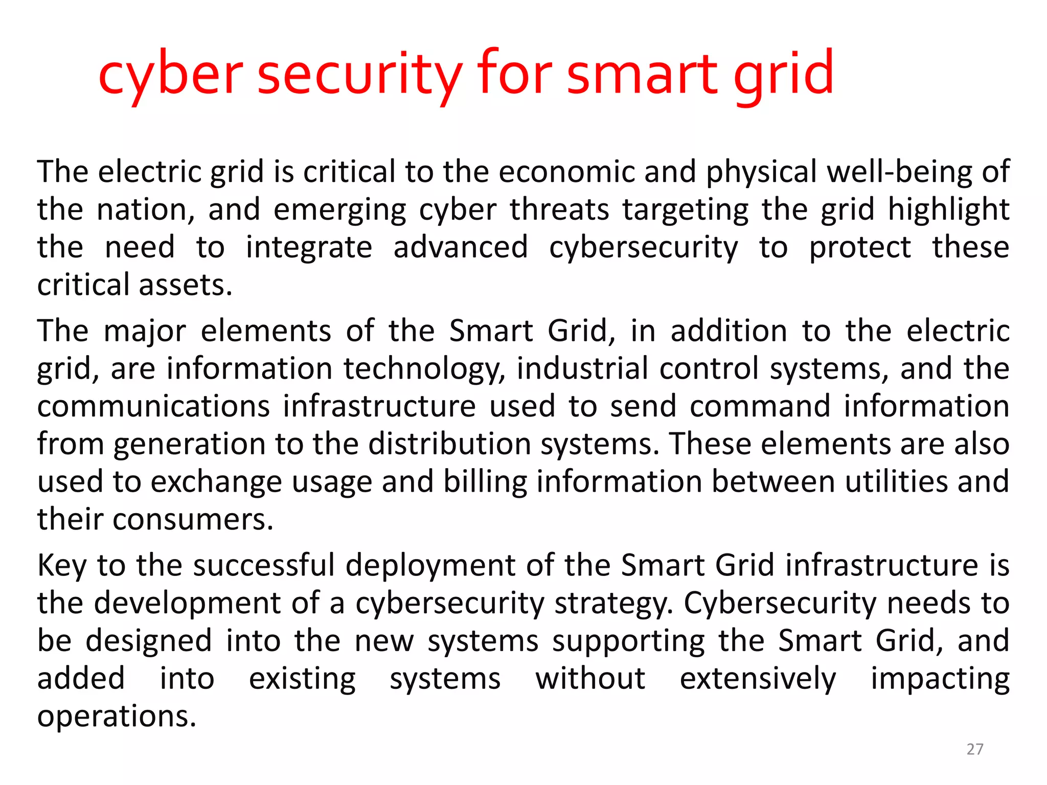 cyber security for smart grid
The electric grid is critical to the economic and physical well-being of
the nation, and emerging cyber threats targeting the grid highlight
the need to integrate advanced cybersecurity to protect these
critical assets.
The major elements of the Smart Grid, in addition to the electric
grid, are information technology, industrial control systems, and the
communications infrastructure used to send command information
from generation to the distribution systems. These elements are also
used to exchange usage and billing information between utilities and
their consumers.
Key to the successful deployment of the Smart Grid infrastructure is
the development of a cybersecurity strategy. Cybersecurity needs to
be designed into the new systems supporting the Smart Grid, and
added into existing systems without extensively impacting
operations.
27
 