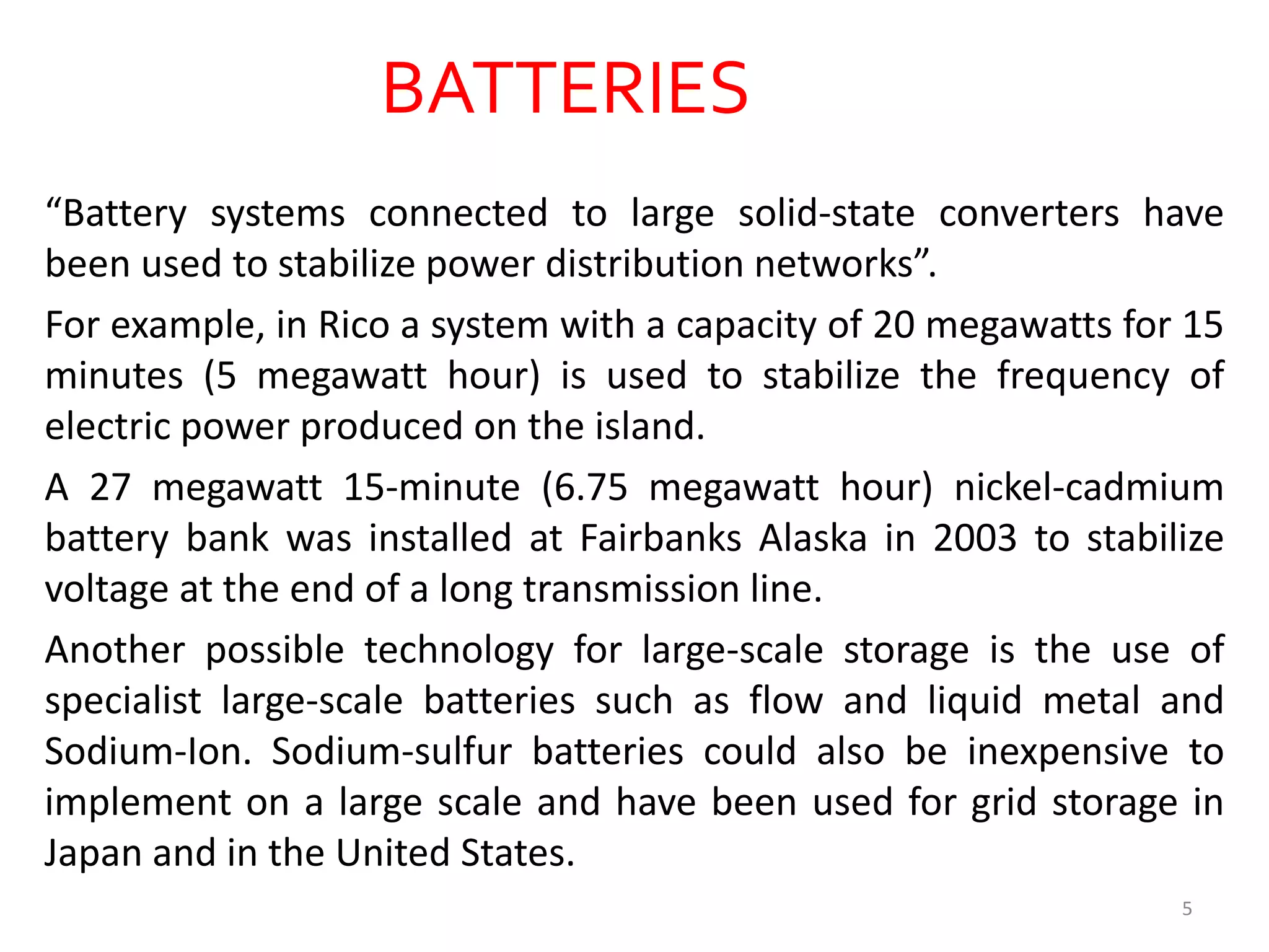 BATTERIES
“Battery systems connected to large solid-state converters have
been used to stabilize power distribution networks”.
For example, in Rico a system with a capacity of 20 megawatts for 15
minutes (5 megawatt hour) is used to stabilize the frequency of
electric power produced on the island.
A 27 megawatt 15-minute (6.75 megawatt hour) nickel-cadmium
battery bank was installed at Fairbanks Alaska in 2003 to stabilize
voltage at the end of a long transmission line.
Another possible technology for large-scale storage is the use of
specialist large-scale batteries such as flow and liquid metal and
Sodium-Ion. Sodium-sulfur batteries could also be inexpensive to
implement on a large scale and have been used for grid storage in
Japan and in the United States.
5
 