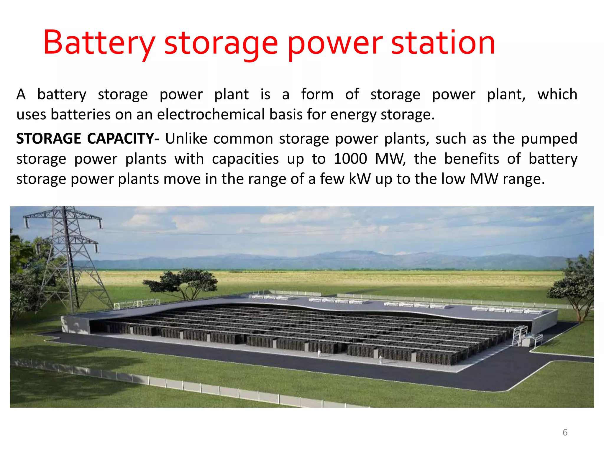 Battery storage power station
A battery storage power plant is a form of storage power plant, which
uses batteries on an electrochemical basis for energy storage.
STORAGE CAPACITY- Unlike common storage power plants, such as the pumped
storage power plants with capacities up to 1000 MW, the benefits of battery
storage power plants move in the range of a few kW up to the low MW range.
6
 