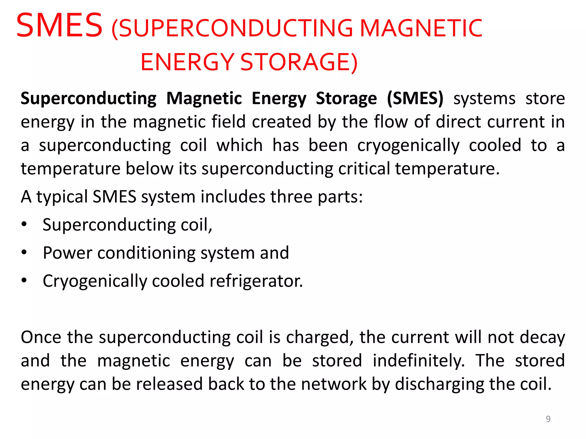SMES (SUPERCONDUCTING MAGNETIC
ENERGY STORAGE)
Superconducting Magnetic Energy Storage (SMES) systems store
energy in the magnetic field created by the flow of direct current in
a superconducting coil which has been cryogenically cooled to a
temperature below its superconducting critical temperature.
A typical SMES system includes three parts:
• Superconducting coil,
• Power conditioning system and
• Cryogenically cooled refrigerator.
Once the superconducting coil is charged, the current will not decay
and the magnetic energy can be stored indefinitely. The stored
energy can be released back to the network by discharging the coil.
9
 