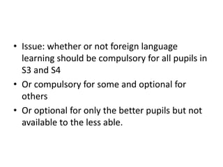 • Issue: whether or not foreign language
learning should be compulsory for all pupils in
S3 and S4
• Or compulsory for some and optional for
others
• Or optional for only the better pupils but not
available to the less able.
 