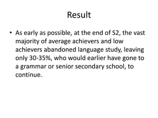 Result
• As early as possible, at the end of S2, the vast
majority of average achievers and low
achievers abandoned language study, leaving
only 30-35%, who would earlier have gone to
a grammar or senior secondary school, to
continue.
 
