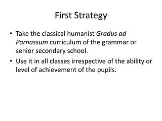 First Strategy
• Take the classical humanist Gradus ad
Parnassum curriculum of the grammar or
senior secondary school.
• Use it in all classes irrespective of the ability or
level of achievement of the pupils.
 