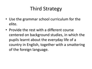Third Strategy
• Use the grammar school curriculum for the
elite.
• Provide the rest with a different course
centered on background studies, in which the
pupils learnt about the everyday life of a
country in English, together with a smattering
of the foreign language.
 
