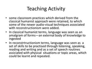 Teaching Activity
• some classroom practices which derived from the
classical humanist approach were retained, to which
some of the newer audio-visual techniques associated
with reconstructionism were added.
• In classical humanist terms, language was seen as an
amalgram of forms—an external body of knowledge to
ingested
• In reconstrtructionism terms, language was seen as a
set of skills to be practised through listening, speaking,
reading and writing and as a set of speech routines
assiciated with physical situations or topic areas, which
could be learnt and repeated.
 